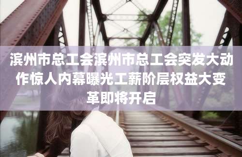 滨州市总工会滨州市总工会突发大动作惊人内幕曝光工薪阶层权益大变革即将开启
