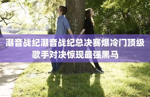 潮音战纪潮音战纪总决赛爆冷门顶级歌手对决惊现最强黑马