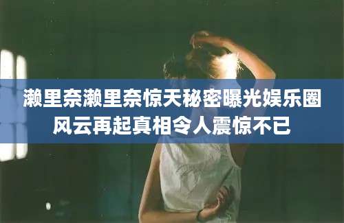 濑里奈濑里奈惊天秘密曝光娱乐圈风云再起真相令人震惊不已