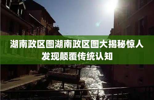 湖南政区图湖南政区图大揭秘惊人发现颠覆传统认知
