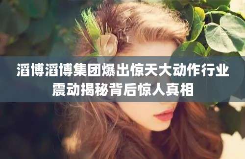 滔博滔博集团爆出惊天大动作行业震动揭秘背后惊人真相