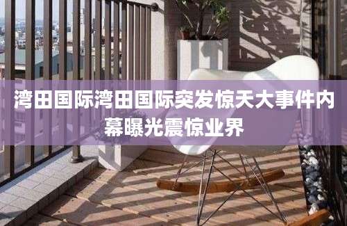湾田国际湾田国际突发惊天大事件内幕曝光震惊业界
