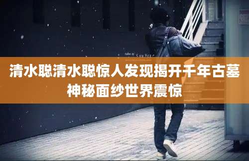 清水聪清水聪惊人发现揭开千年古墓神秘面纱世界震惊