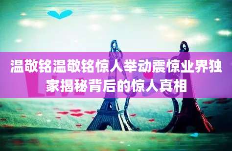 温敬铭温敬铭惊人举动震惊业界独家揭秘背后的惊人真相