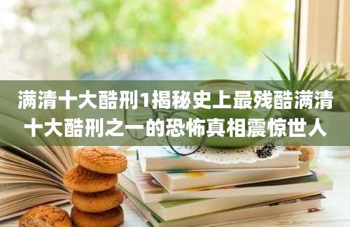 满清十大酷刑1揭秘史上最残酷满清十大酷刑之一的恐怖真相震惊世人
