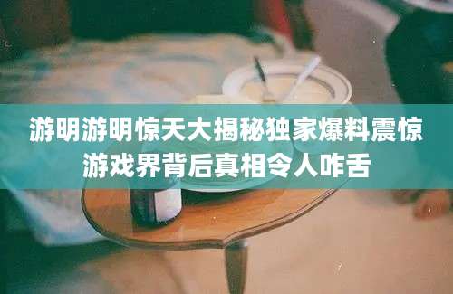 游明游明惊天大揭秘独家爆料震惊游戏界背后真相令人咋舌