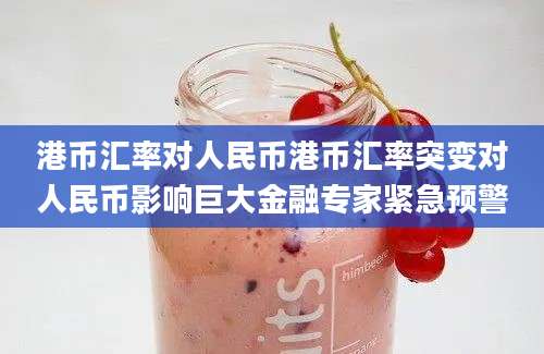 港币汇率对人民币港币汇率突变对人民币影响巨大金融专家紧急预警
