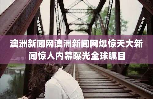 澳洲新闻网澳洲新闻网爆惊天大新闻惊人内幕曝光全球瞩目