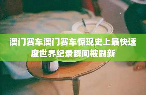 澳门赛车澳门赛车惊现史上最快速度世界纪录瞬间被刷新