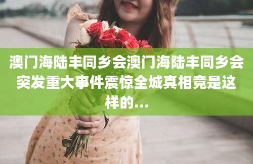 澳门海陆丰同乡会澳门海陆丰同乡会突发重大事件震惊全城真相竟是这样的...