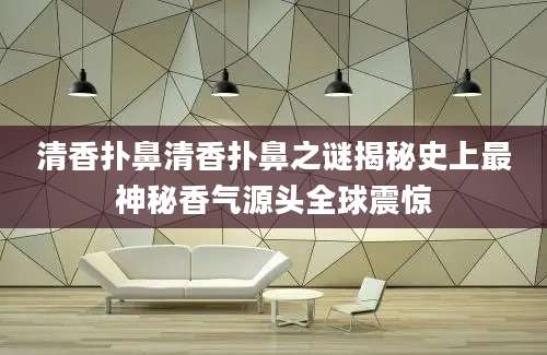 清香扑鼻清香扑鼻之谜揭秘史上最神秘香气源头全球震惊