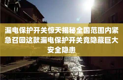 漏电保护开关惊天揭秘全国范围内紧急召回这款漏电保护开关竟隐藏巨大安全隐患
