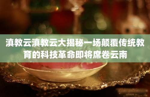 滇教云滇教云大揭秘一场颠覆传统教育的科技革命即将席卷云南