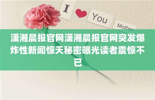 潇湘晨报官网潇湘晨报官网突发爆炸性新闻惊天秘密曝光读者震惊不已