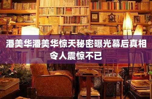 潘美华潘美华惊天秘密曝光幕后真相令人震惊不已