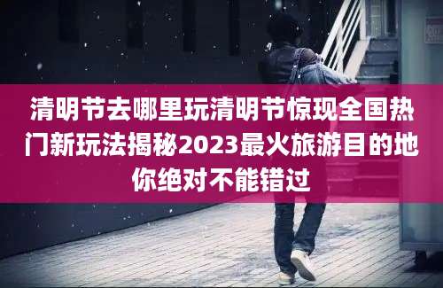 清明节去哪里玩清明节惊现全国热门新玩法揭秘2023最火旅游目的地你绝对不能错过