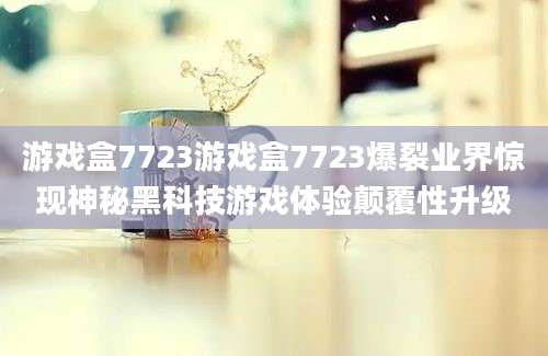 游戏盒7723游戏盒7723爆裂业界惊现神秘黑科技游戏体验颠覆性升级