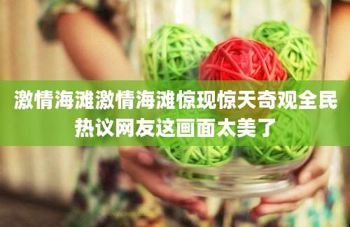 激情海滩激情海滩惊现惊天奇观全民热议网友这画面太美了