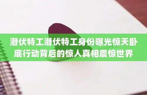 潜伏特工潜伏特工身份曝光惊天卧底行动背后的惊人真相震惊世界