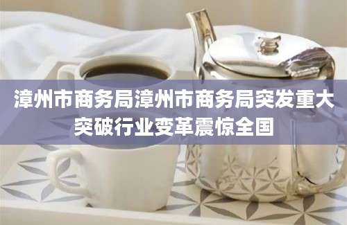 漳州市商务局漳州市商务局突发重大突破行业变革震惊全国