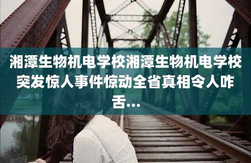 湘潭生物机电学校湘潭生物机电学校突发惊人事件惊动全省真相令人咋舌...