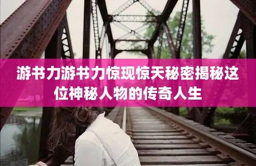 游书力游书力惊现惊天秘密揭秘这位神秘人物的传奇人生