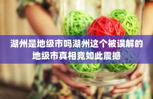 湖州是地级市吗湖州这个被误解的地级市真相竟如此震撼