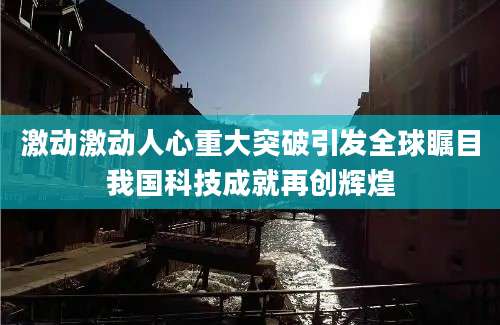 激动激动人心重大突破引发全球瞩目我国科技成就再创辉煌