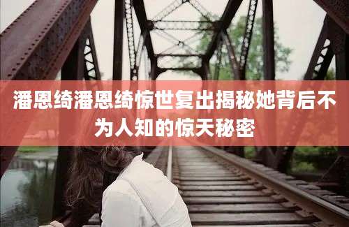 潘恩绮潘恩绮惊世复出揭秘她背后不为人知的惊天秘密