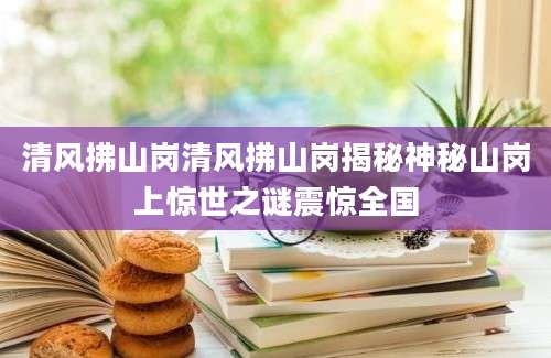 清风拂山岗清风拂山岗揭秘神秘山岗上惊世之谜震惊全国