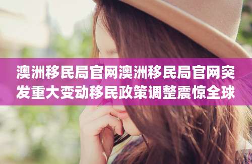 澳洲移民局官网澳洲移民局官网突发重大变动移民政策调整震惊全球