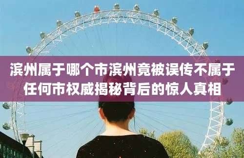 滨州属于哪个市滨州竟被误传不属于任何市权威揭秘背后的惊人真相