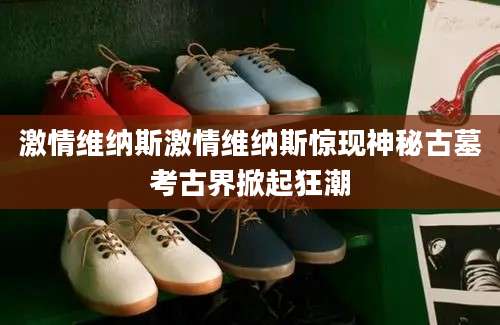 激情维纳斯激情维纳斯惊现神秘古墓考古界掀起狂潮