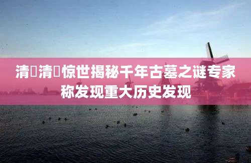 清玥清玥惊世揭秘千年古墓之谜专家称发现重大历史发现