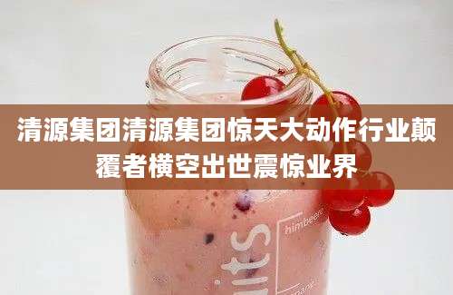 清源集团清源集团惊天大动作行业颠覆者横空出世震惊业界