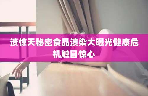 渍惊天秘密食品渍染大曝光健康危机触目惊心