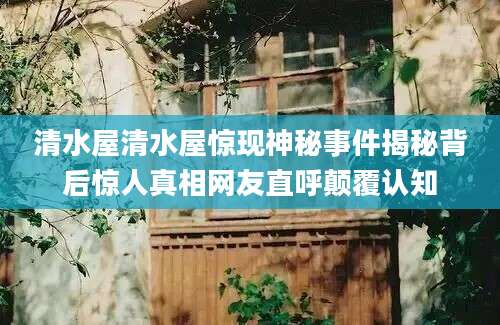 清水屋清水屋惊现神秘事件揭秘背后惊人真相网友直呼颠覆认知