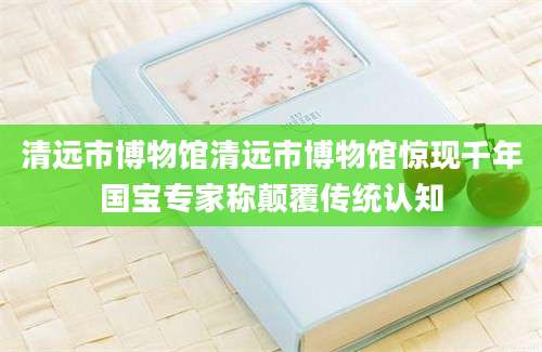 清远市博物馆清远市博物馆惊现千年国宝专家称颠覆传统认知