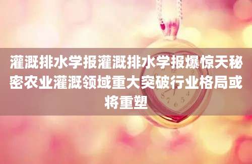 灌溉排水学报灌溉排水学报爆惊天秘密农业灌溉领域重大突破行业格局或将重塑