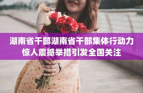 湖南省干部湖南省干部集体行动力惊人震撼举措引发全国关注