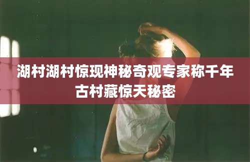湖村湖村惊现神秘奇观专家称千年古村藏惊天秘密