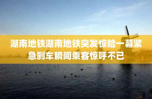 湖南地铁湖南地铁突发惊险一幕紧急刹车瞬间乘客惊呼不已
