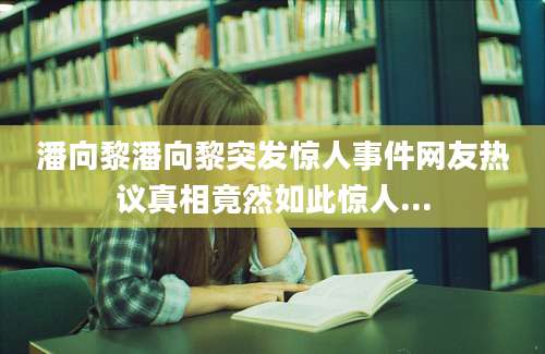 潘向黎潘向黎突发惊人事件网友热议真相竟然如此惊人...