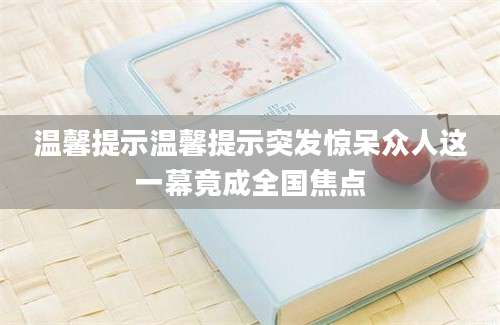 温馨提示温馨提示突发惊呆众人这一幕竟成全国焦点