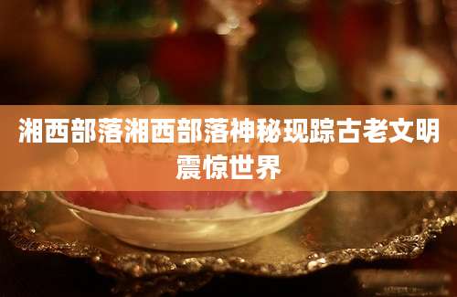 湘西部落湘西部落神秘现踪古老文明震惊世界