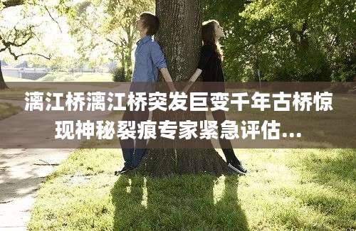 漓江桥漓江桥突发巨变千年古桥惊现神秘裂痕专家紧急评估...