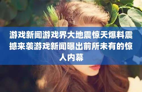 游戏新闻游戏界大地震惊天爆料震撼来袭游戏新闻曝出前所未有的惊人内幕