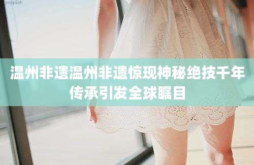 温州非遗温州非遗惊现神秘绝技千年传承引发全球瞩目