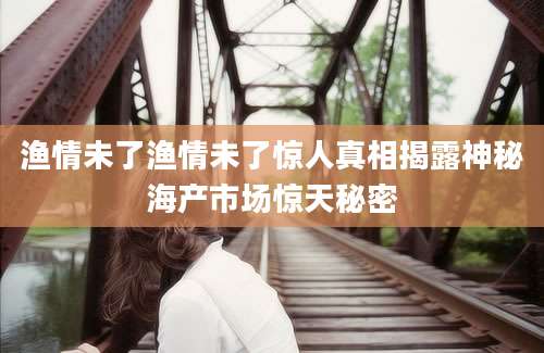 渔情未了渔情未了惊人真相揭露神秘海产市场惊天秘密