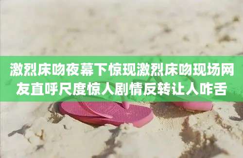激烈床吻夜幕下惊现激烈床吻现场网友直呼尺度惊人剧情反转让人咋舌